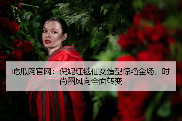 吃瓜网官网：倪妮红毯仙女造型惊艳全场，时尚圈风向全面转变
