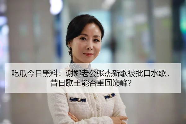 吃瓜今日黑料：谢娜老公张杰新歌被批口水歌，昔日歌王能否重回巅峰？